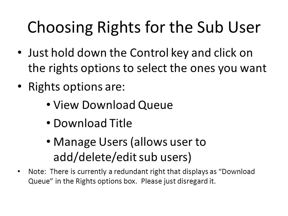 Choosing Rights for the Sub User Just hold down the Control key and click on the rights options to select the ones you want Rights options are: View Download Queue Download Title Manage Users (allows user to add/delete/edit sub users) Note: There is currently a redundant right that displays as Download Queue in the Rights options box.