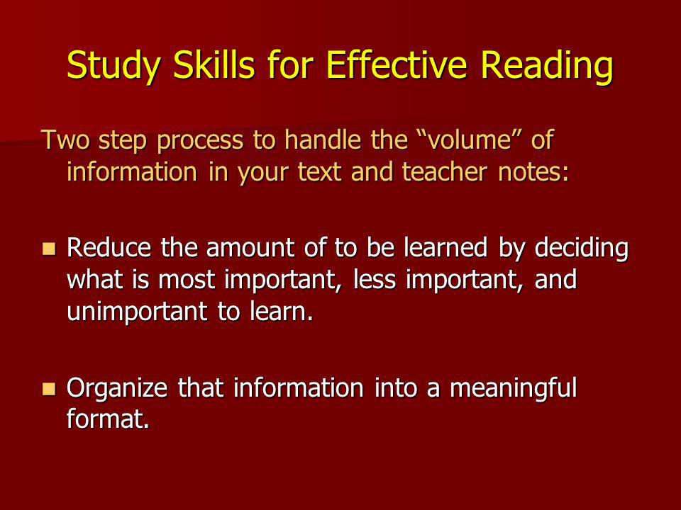 Study Skills for Effective Reading Two step process to handle the volume of information in your text and teacher notes: Reduce the amount of to be learned by deciding what is most important, less important, and unimportant to learn.