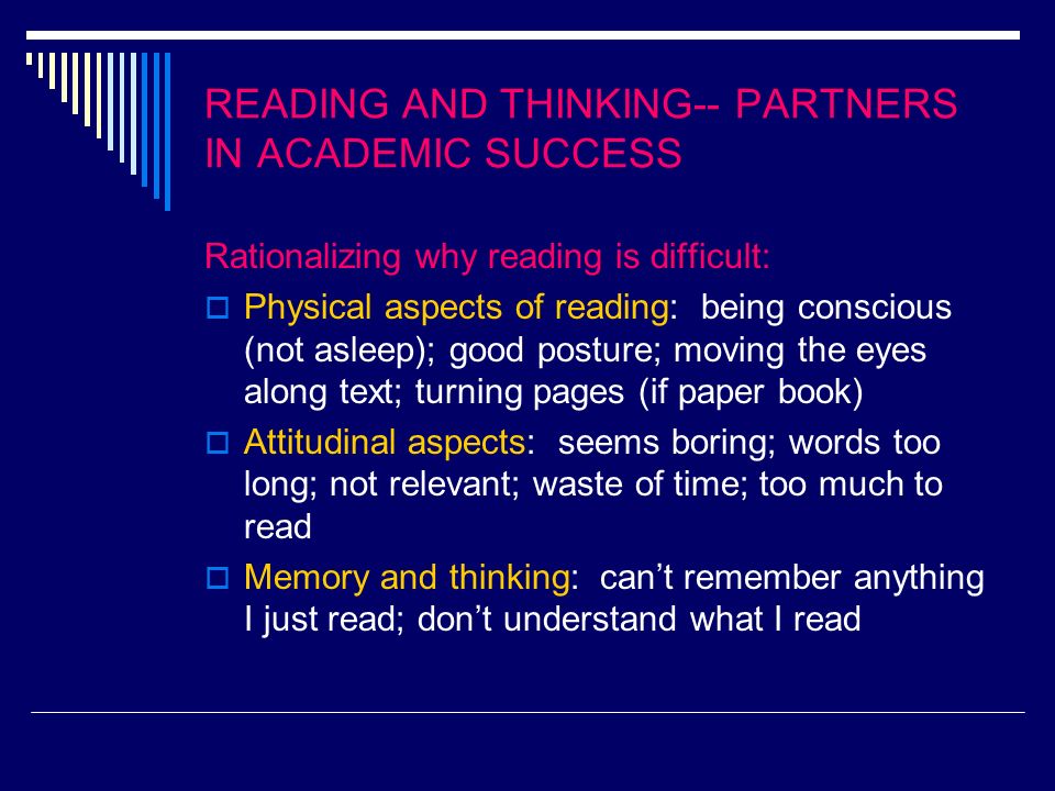 READING AND THINKING-- PARTNERS IN ACADEMIC SUCCESS Rationalizing why reading is difficult: Physical aspects of reading: being conscious (not asleep); good posture; moving the eyes along text; turning pages (if paper book) Attitudinal aspects: seems boring; words too long; not relevant; waste of time; too much to read Memory and thinking: cant remember anything I just read; dont understand what I read