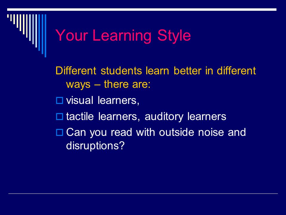 Your Learning Style Different students learn better in different ways – there are: visual learners, tactile learners, auditory learners Can you read with outside noise and disruptions