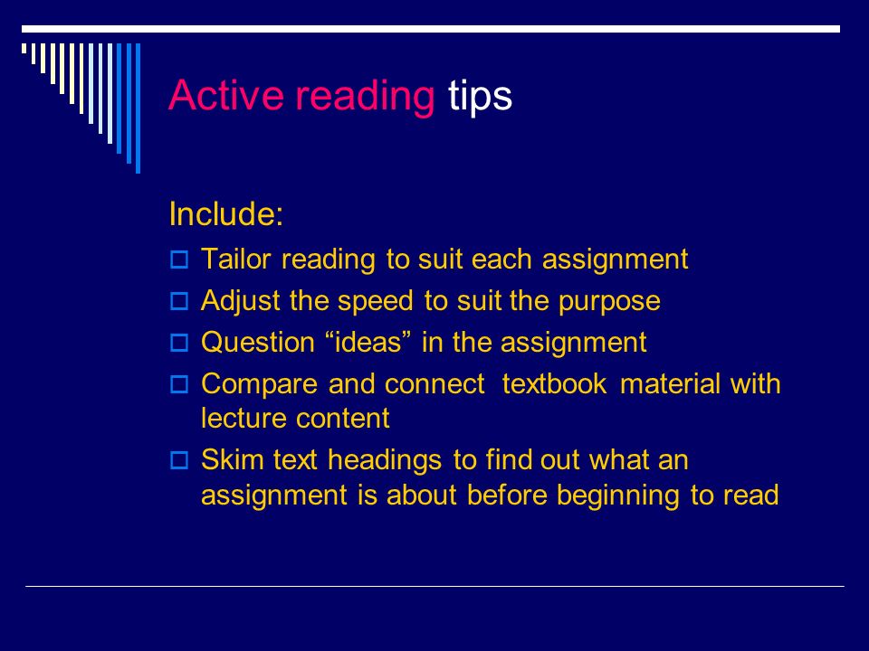 Active reading tips Include: Tailor reading to suit each assignment Adjust the speed to suit the purpose Question ideas in the assignment Compare and connect textbook material with lecture content Skim text headings to find out what an assignment is about before beginning to read