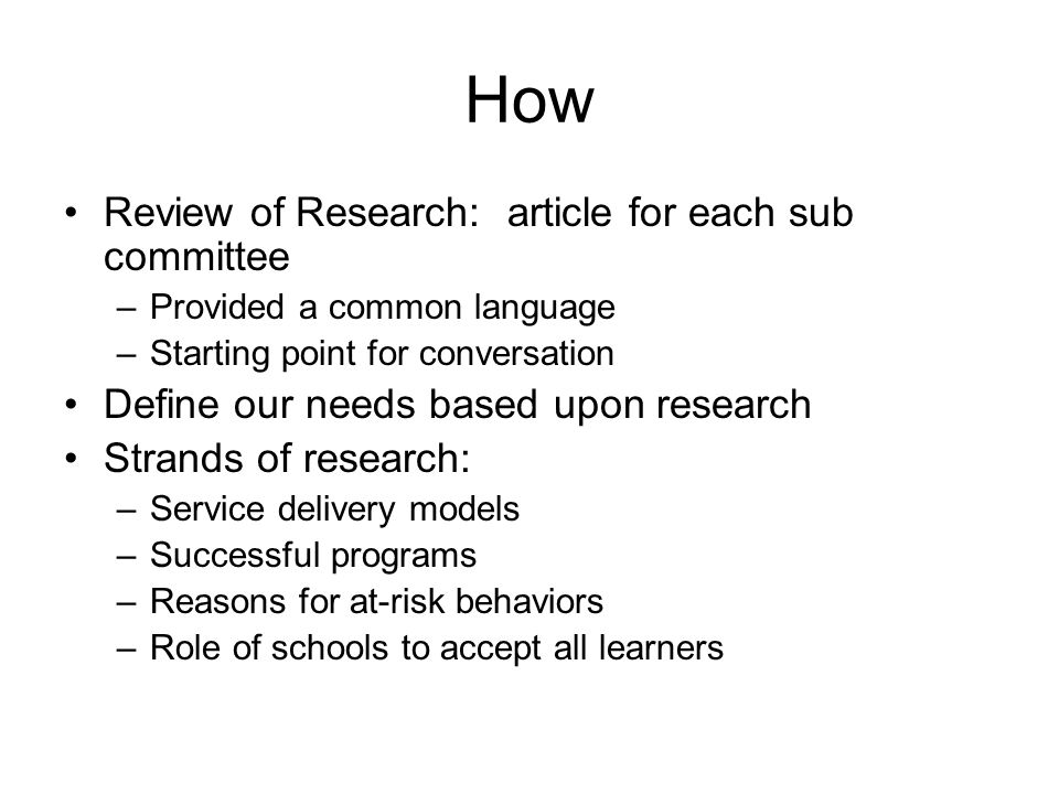 How Review of Research: article for each sub committee –Provided a common language –Starting point for conversation Define our needs based upon research Strands of research: –Service delivery models –Successful programs –Reasons for at-risk behaviors –Role of schools to accept all learners