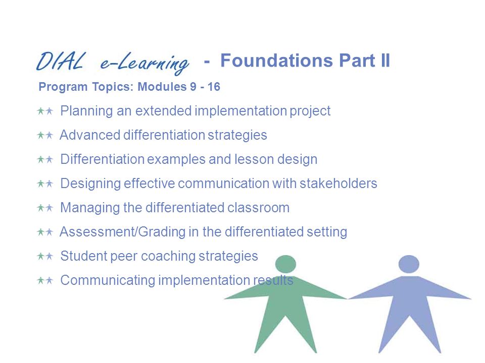 Planning an extended implementation project Advanced differentiation strategies Differentiation examples and lesson design Designing effective communication with stakeholders Managing the differentiated classroom Assessment/Grading in the differentiated setting Student peer coaching strategies Communicating implementation results Program Topics: Modules Foundations Part II
