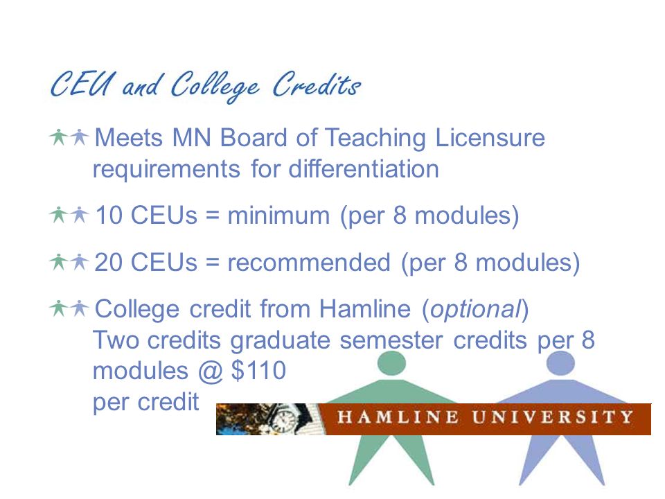Meets MN Board of Teaching Licensure requirements for differentiation 10 CEUs = minimum (per 8 modules) 20 CEUs = recommended (per 8 modules) College credit from Hamline (optional) Two credits graduate semester credits per 8 $110 per credit
