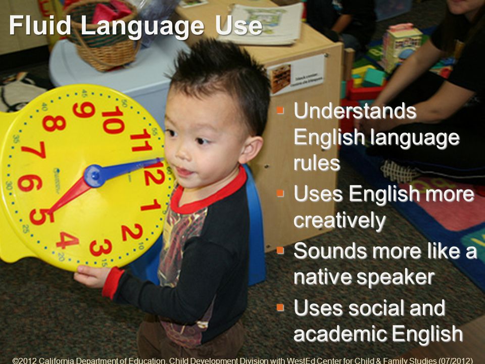 5-10 Fluid Language Use Understands English language rules Understands English language rules Uses English more creatively Uses English more creatively Sounds more like a native speaker Sounds more like a native speaker Uses social and academic English Uses social and academic English ©2012 California Department of Education, Child Development Division with WestEd Center for Child & Family Studies (07/2012)