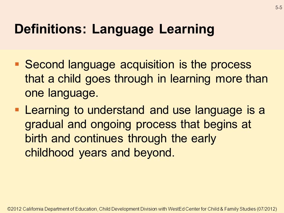 ©2012 California Department of Education, Child Development Division with WestEd Center for Child & Family Studies (07/2012) 5-5 Definitions: Language Learning Second language acquisition is the process that a child goes through in learning more than one language.