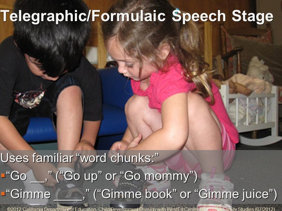 5-9 Telegraphic/Formulaic Speech Stage Uses familiar word chunks: Go __, (Go up or Go mommy)Go __, (Go up or Go mommy) Gimme ____, (Gimme book or Gimme juice) Gimme ____, (Gimme book or Gimme juice) ©2012 California Department of Education, Child Development Division with WestEd Center for Child & Family Studies (07/2012)