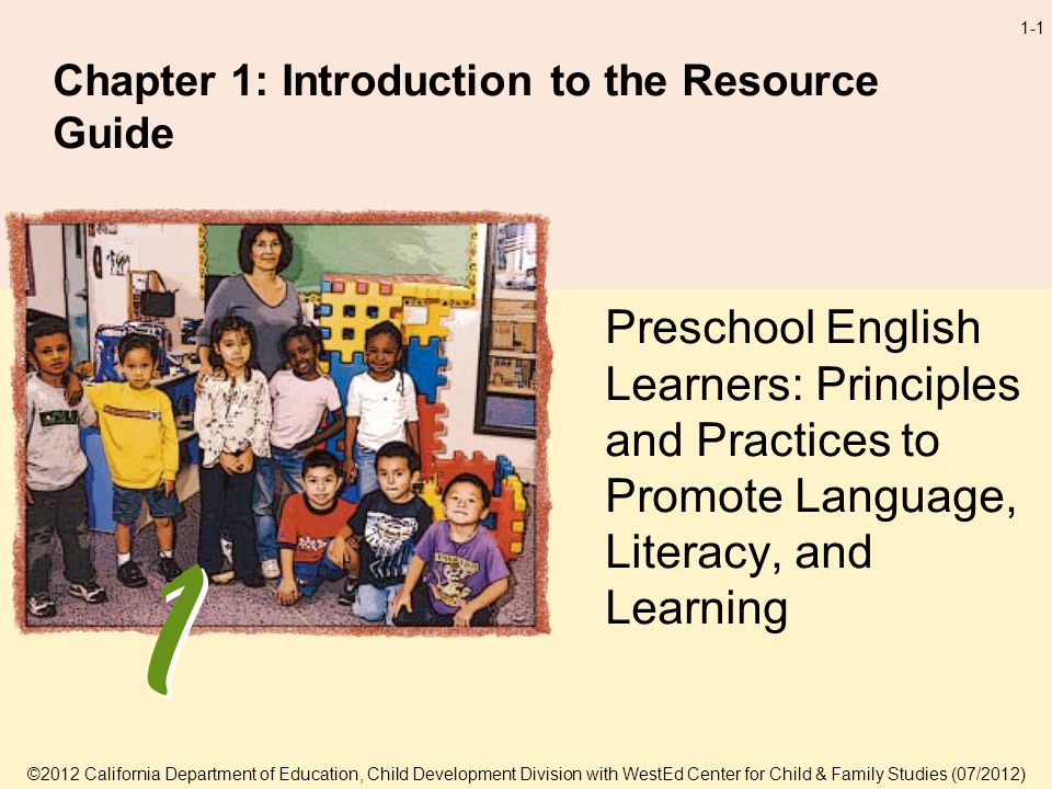 1-1 Chapter 1: Introduction to the Resource Guide Preschool English Learners: Principles and Practices to Promote Language, Literacy, and Learning ©2012 California Department of Education, Child Development Division with WestEd Center for Child & Family Studies (07/2012)
