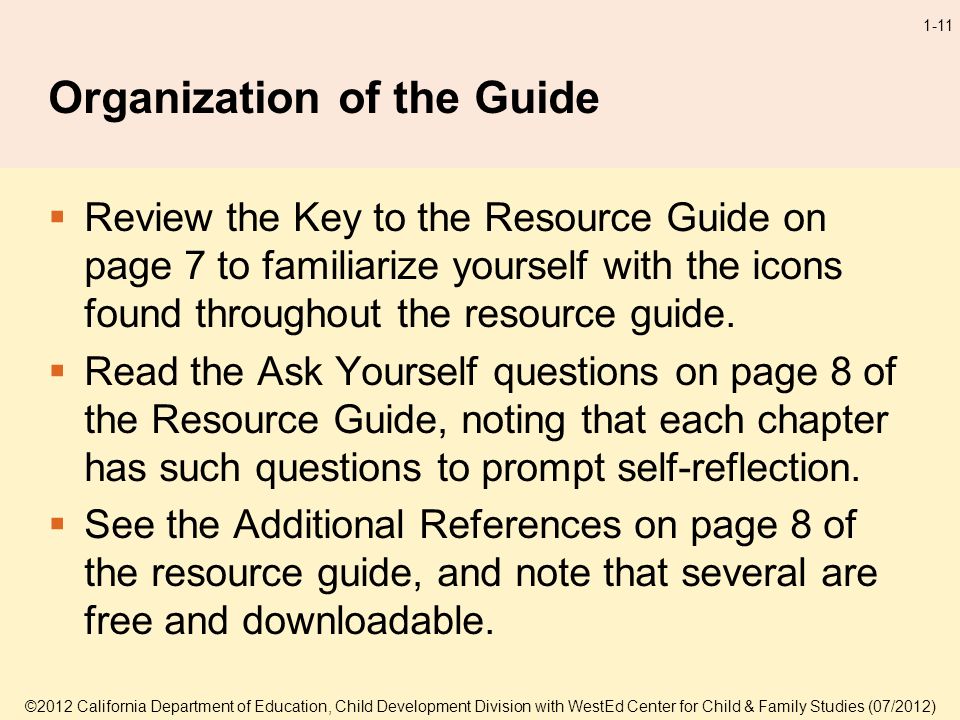 ©2012 California Department of Education, Child Development Division with WestEd Center for Child & Family Studies (07/2012) 1-11 Organization of the Guide Review the Key to the Resource Guide on page 7 to familiarize yourself with the icons found throughout the resource guide.