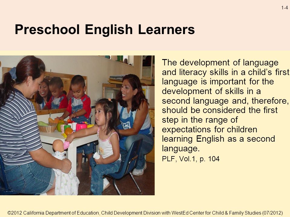 ©2012 California Department of Education, Child Development Division with WestEd Center for Child & Family Studies (07/2012) 1-4 Preschool English Learners The development of language and literacy skills in a childs first language is important for the development of skills in a second language and, therefore, should be considered the first step in the range of expectations for children learning English as a second language.