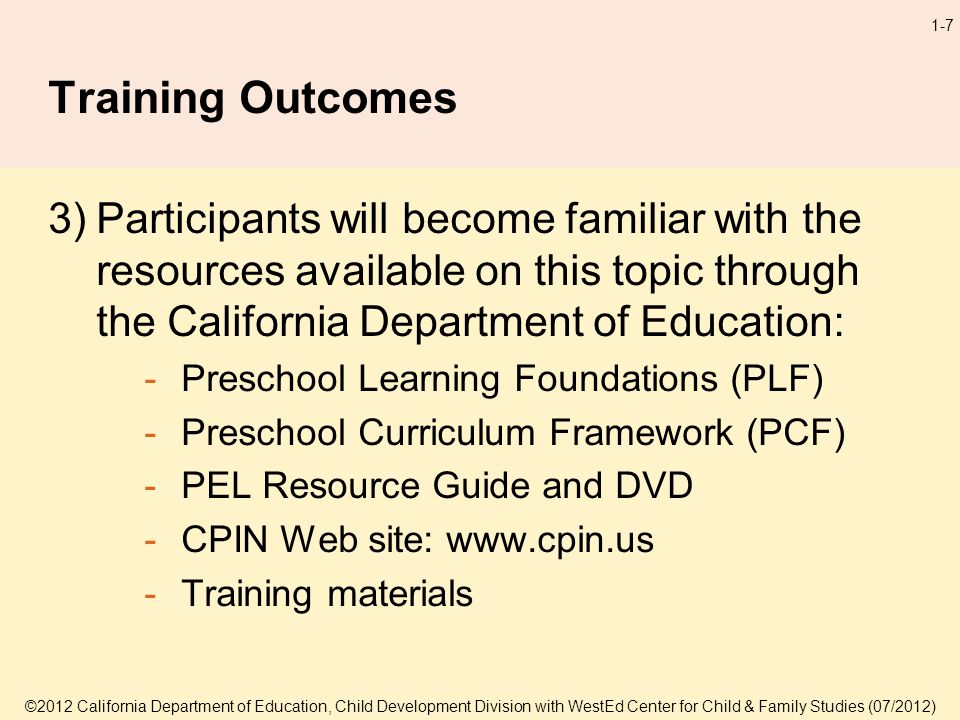 ©2012 California Department of Education, Child Development Division with WestEd Center for Child & Family Studies (07/2012) 1-7 Training Outcomes 3)Participants will become familiar with the resources available on this topic through the California Department of Education: -Preschool Learning Foundations (PLF) -Preschool Curriculum Framework (PCF) -PEL Resource Guide and DVD -CPIN Web site:   -Training materials