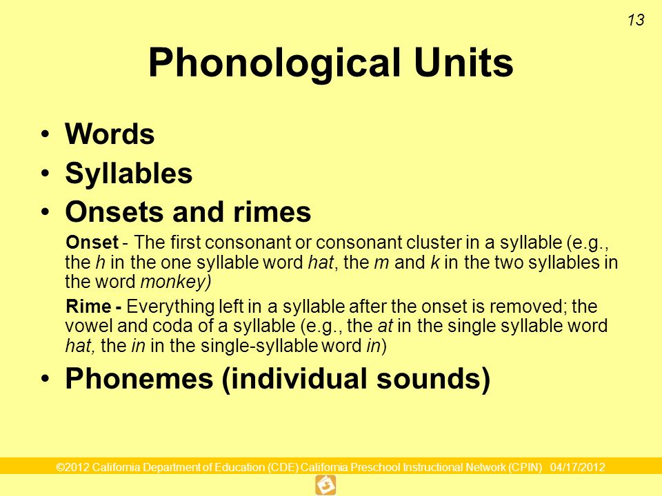 ©2012 California Department of Education (CDE) California Preschool Instructional Network (CPIN) 04/17/ Phonological Units Words Syllables Onsets and rimes Onset - The first consonant or consonant cluster in a syllable (e.g., the h in the one syllable word hat, the m and k in the two syllables in the word monkey) Rime - Everything left in a syllable after the onset is removed; the vowel and coda of a syllable (e.g., the at in the single syllable word hat, the in in the single-syllable word in) Phonemes (individual sounds)