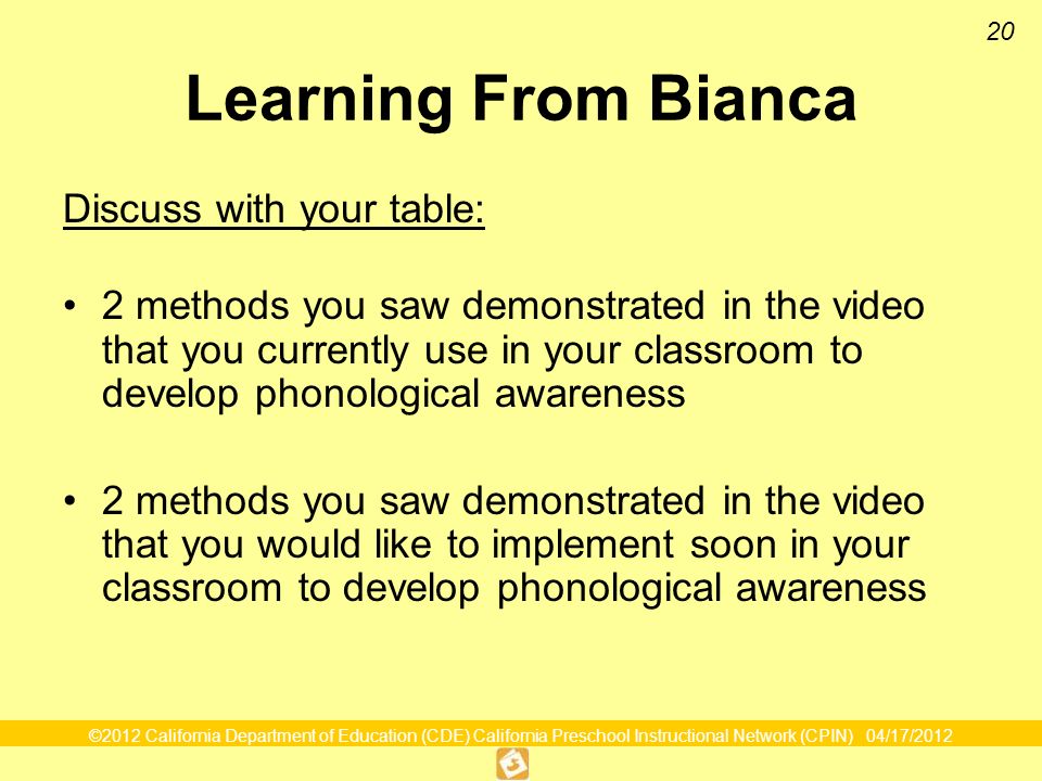 ©2012 California Department of Education (CDE) California Preschool Instructional Network (CPIN) 04/17/ Learning From Bianca Discuss with your table: 2 methods you saw demonstrated in the video that you currently use in your classroom to develop phonological awareness 2 methods you saw demonstrated in the video that you would like to implement soon in your classroom to develop phonological awareness