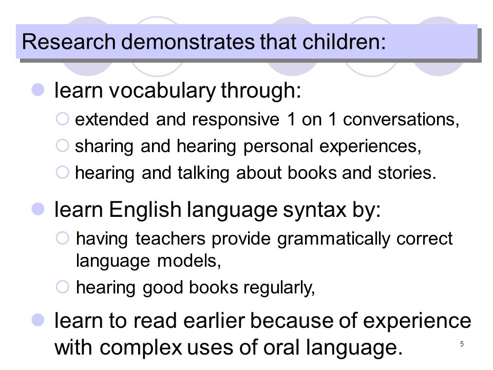 5 Research demonstrates that children: learn vocabulary through: extended and responsive 1 on 1 conversations, sharing and hearing personal experiences, hearing and talking about books and stories.