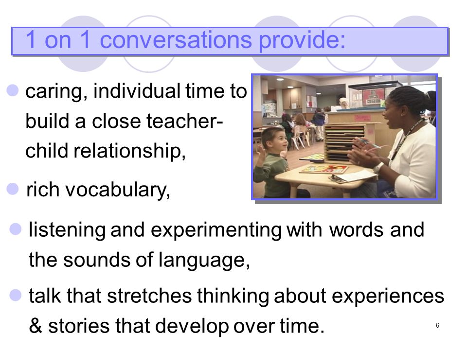 6 1 on 1 conversations provide: rich vocabulary, listening and experimenting with words and the sounds of language, talk that stretches thinking about experiences & stories that develop over time.