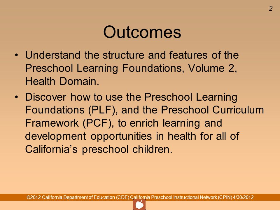 ©2012 California Department of Education (CDE) California Preschool Instructional Network (CPIN) 4/30/ Outcomes Understand the structure and features of the Preschool Learning Foundations, Volume 2, Health Domain.