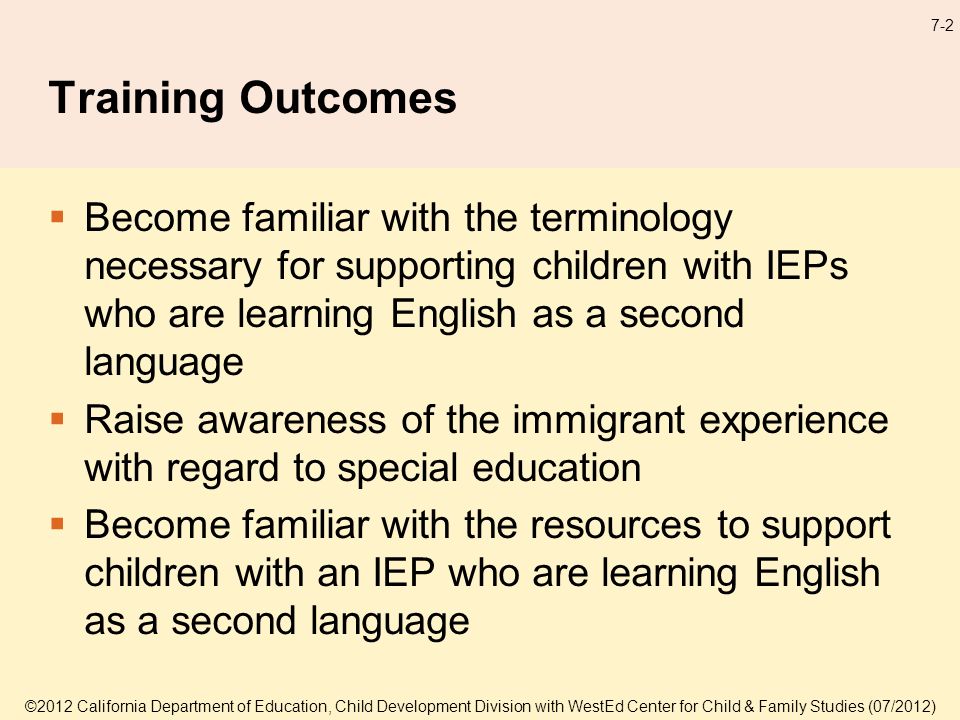 7-2 Training Outcomes Become familiar with the terminology necessary for supporting children with IEPs who are learning English as a second language Raise awareness of the immigrant experience with regard to special education Become familiar with the resources to support children with an IEP who are learning English as a second language