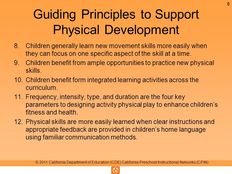 Guiding Principles to Support Physical Development 8.Children generally learn new movement skills more easily when they can focus on one specific aspect of the skill at a time.