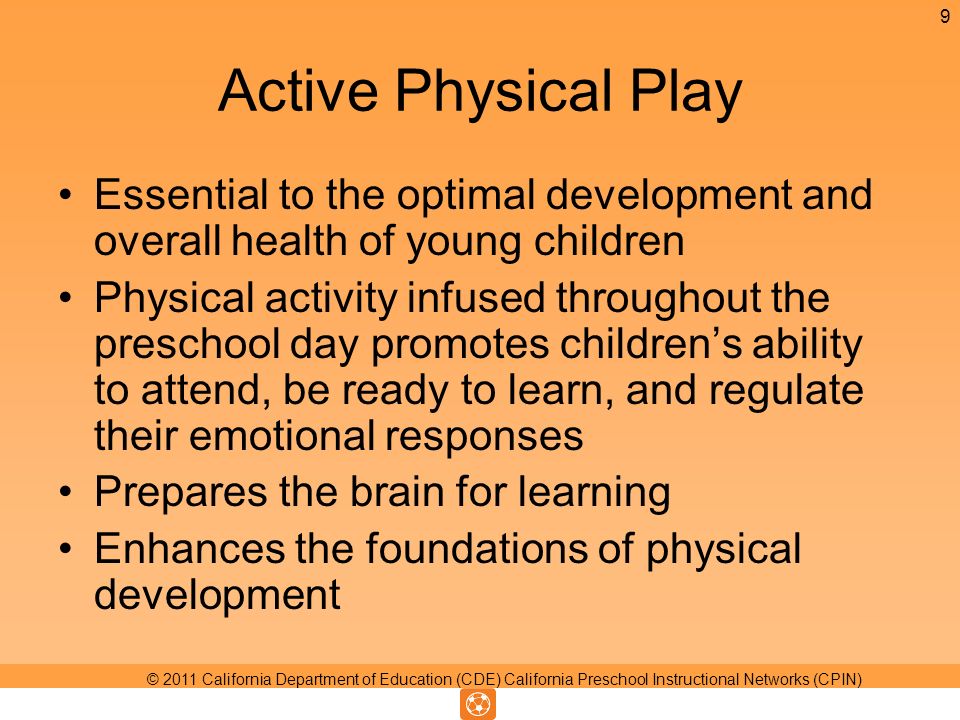 Active Physical Play Essential to the optimal development and overall health of young children Physical activity infused throughout the preschool day promotes childrens ability to attend, be ready to learn, and regulate their emotional responses Prepares the brain for learning Enhances the foundations of physical development 9 © 2011 California Department of Education (CDE) California Preschool Instructional Networks (CPIN)