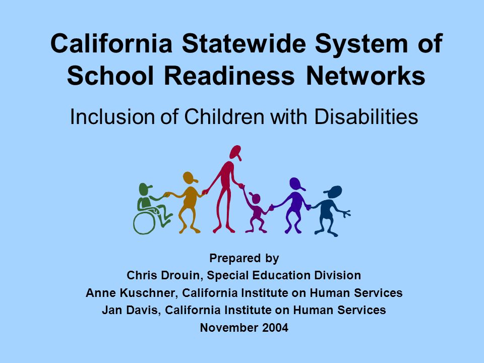 California Statewide System of School Readiness Networks Inclusion of Children with Disabilities Prepared by Chris Drouin, Special Education Division Anne Kuschner, California Institute on Human Services Jan Davis, California Institute on Human Services November 2004