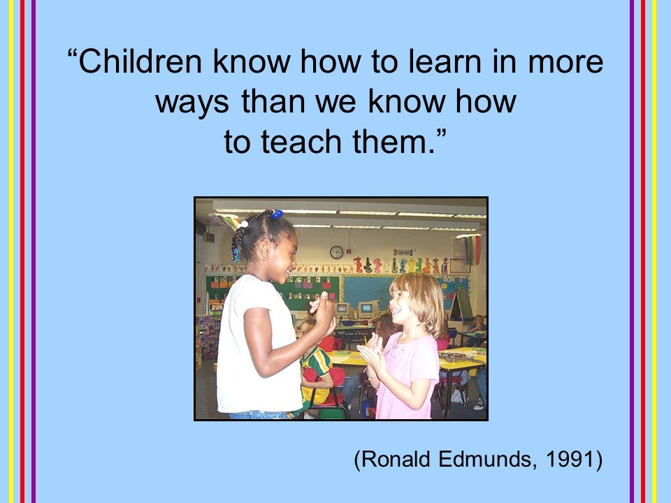 Children know how to learn in more ways than we know how to teach them. (Ronald Edmunds, 1991)