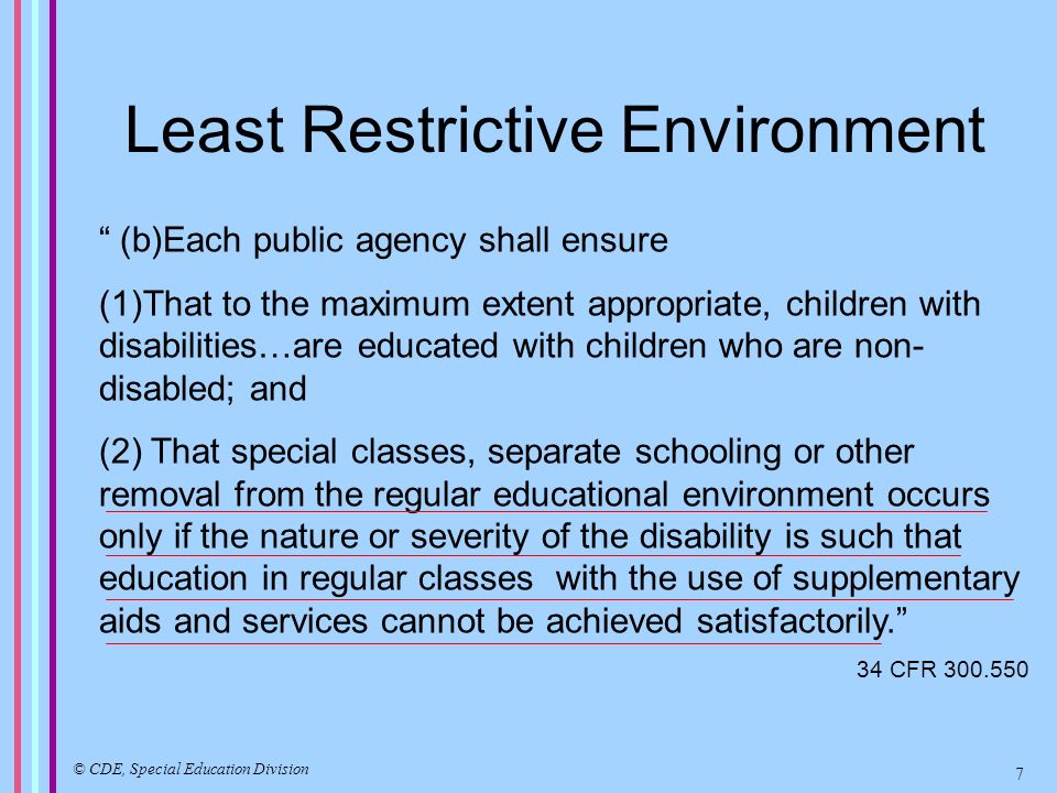 Least Restrictive Environment (b)Each public agency shall ensure (1)That to the maximum extent appropriate, children with disabilities…are educated with children who are non- disabled; and (2) That special classes, separate schooling or other removal from the regular educational environment occurs only if the nature or severity of the disability is such that education in regular classes with the use of supplementary aids and services cannot be achieved satisfactorily.