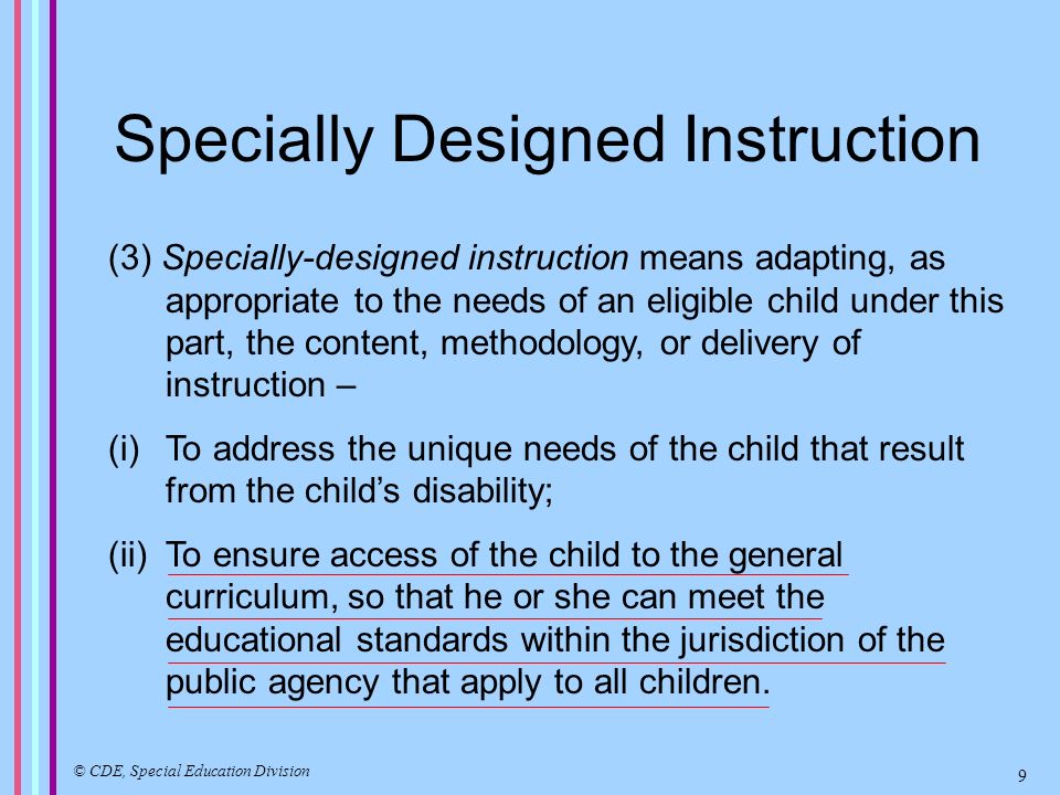 Specially Designed Instruction (3) Specially-designed instruction means adapting, as appropriate to the needs of an eligible child under this part, the content, methodology, or delivery of instruction – (i)To address the unique needs of the child that result from the childs disability; (ii)To ensure access of the child to the general curriculum, so that he or she can meet the educational standards within the jurisdiction of the public agency that apply to all children.