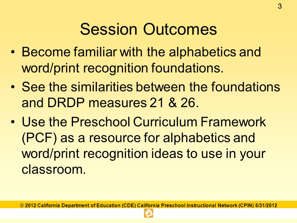 33 © 2012 California Department of Education (CDE) California Preschool Instructional Network (CPIN) 5/31/2012 Session Outcomes Become familiar with the alphabetics and word/print recognition foundations.