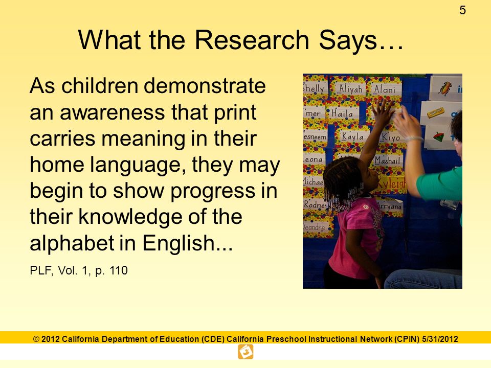 55 © 2012 California Department of Education (CDE) California Preschool Instructional Network (CPIN) 5/31/2012 What the Research Says… As children demonstrate an awareness that print carries meaning in their home language, they may begin to show progress in their knowledge of the alphabet in English...