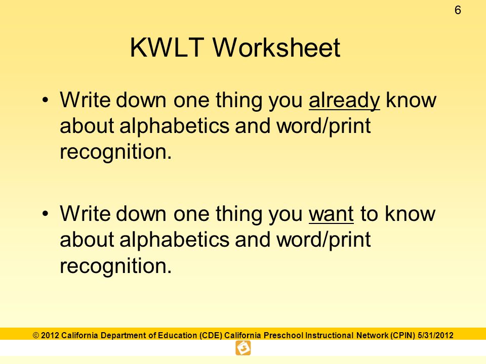 66 © 2012 California Department of Education (CDE) California Preschool Instructional Network (CPIN) 5/31/2012 KWLT Worksheet Write down one thing you already know about alphabetics and word/print recognition.
