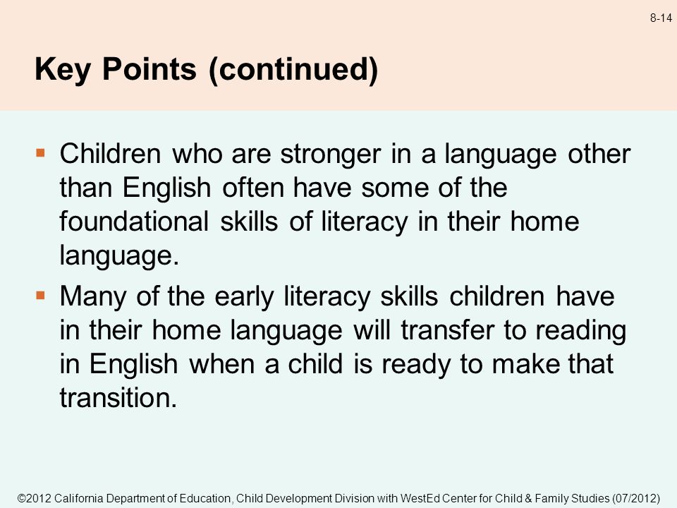 ©2012 California Department of Education, Child Development Division with WestEd Center for Child & Family Studies (07/2012) 8-14 Key Points (continued) Children who are stronger in a language other than English often have some of the foundational skills of literacy in their home language.
