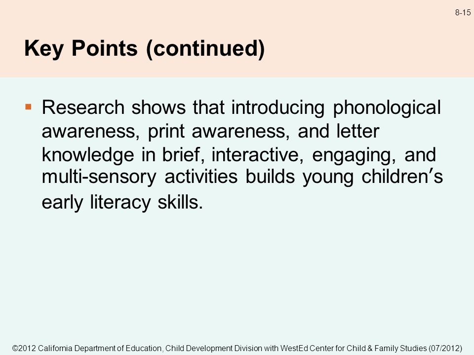 ©2012 California Department of Education, Child Development Division with WestEd Center for Child & Family Studies (07/2012) 8-15 Key Points (continued) Research shows that introducing phonological awareness, print awareness, and letter knowledge in brief, interactive, engaging, and multi-sensory activities builds young childrens early literacy skills.