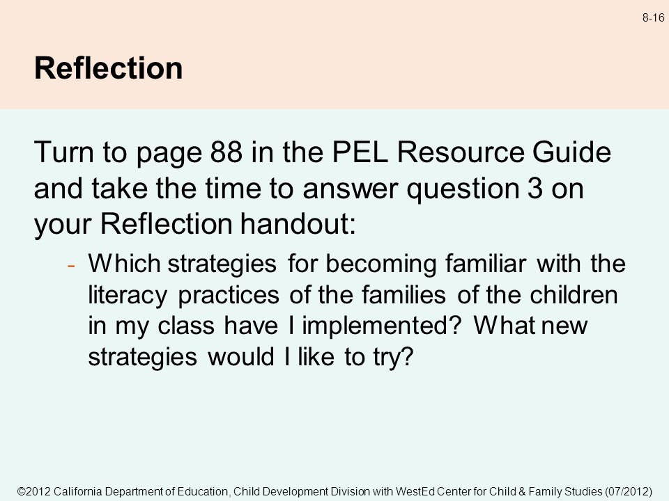 ©2012 California Department of Education, Child Development Division with WestEd Center for Child & Family Studies (07/2012) 8-16 Reflection Turn to page 88 in the PEL Resource Guide and take the time to answer question 3 on your Reflection handout: - Which strategies for becoming familiar with the literacy practices of the families of the children in my class have I implemented.