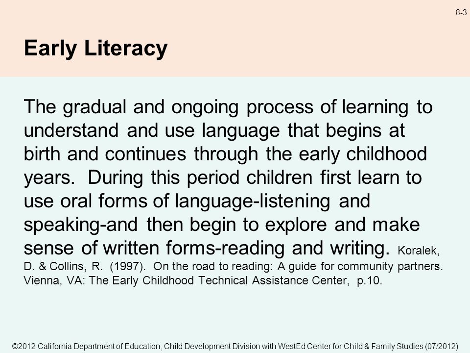©2012 California Department of Education, Child Development Division with WestEd Center for Child & Family Studies (07/2012) 8-3 Early Literacy The gradual and ongoing process of learning to understand and use language that begins at birth and continues through the early childhood years.