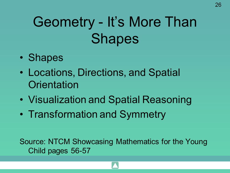 26 Geometry - Its More Than Shapes Shapes Locations, Directions, and Spatial Orientation Visualization and Spatial Reasoning Transformation and Symmetry Source: NTCM Showcasing Mathematics for the Young Child pages 56-57