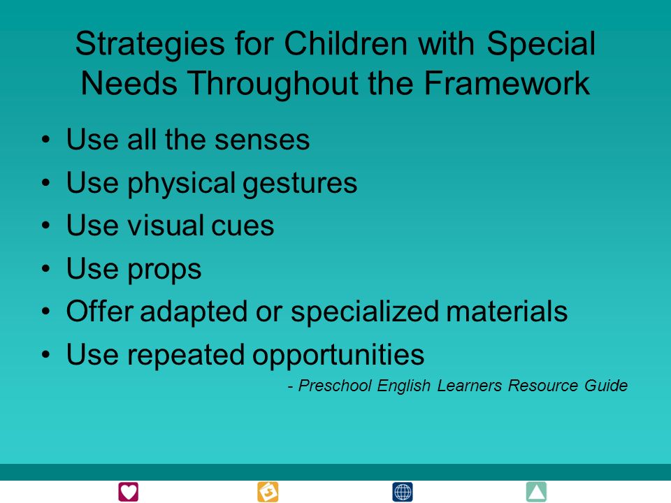 Strategies for Children with Special Needs Throughout the Framework Use all the senses Use physical gestures Use visual cues Use props Offer adapted or specialized materials Use repeated opportunities - Preschool English Learners Resource Guide