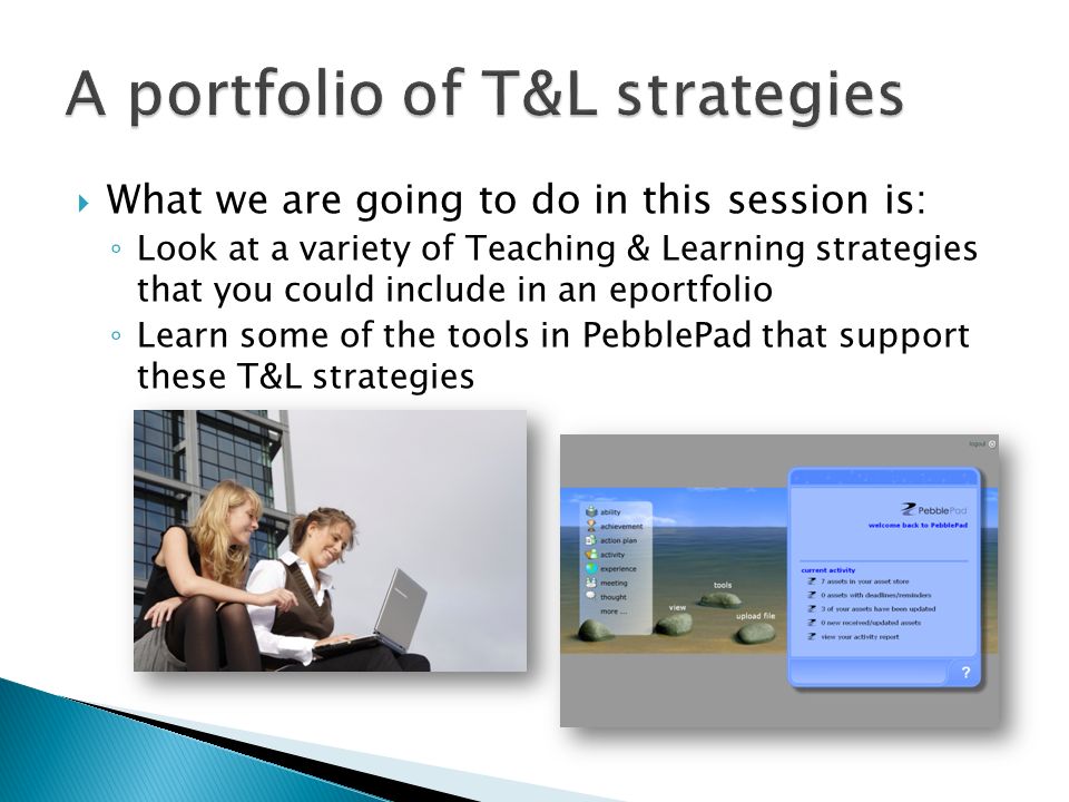 What we are going to do in this session is: Look at a variety of Teaching & Learning strategies that you could include in an eportfolio Learn some of the tools in PebblePad that support these T&L strategies