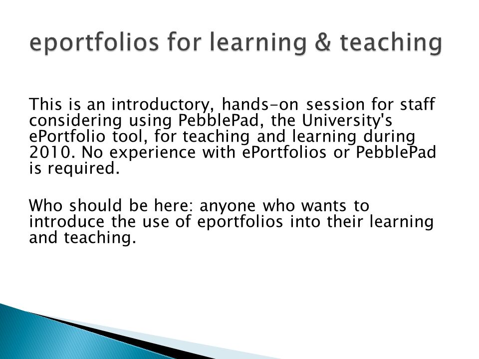 This is an introductory, hands-on session for staff considering using PebblePad, the University s ePortfolio tool, for teaching and learning during 2010.