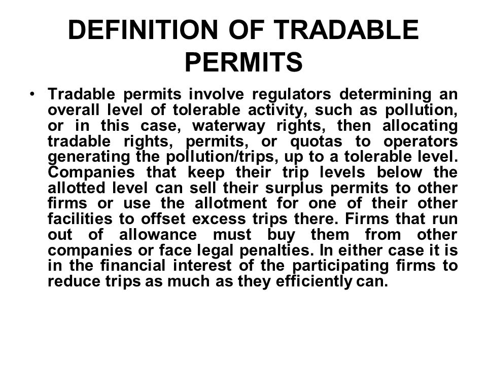 DEFINITION OF TRADABLE PERMITS Tradable permits involve regulators determining an overall level of tolerable activity, such as pollution, or in this case, waterway rights, then allocating tradable rights, permits, or quotas to operators generating the pollution/trips, up to a tolerable level.