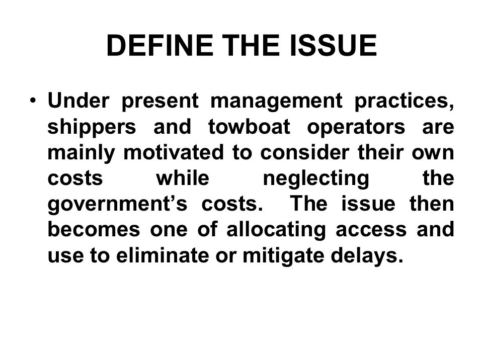 DEFINE THE ISSUE Under present management practices, shippers and towboat operators are mainly motivated to consider their own costs while neglecting the governments costs.