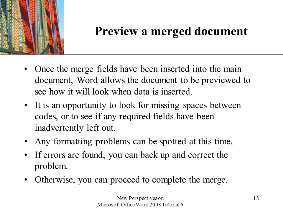 XP New Perspectives on Microsoft Office Word 2003 Tutorial 6 18 Preview a merged document Once the merge fields have been inserted into the main document, Word allows the document to be previewed to see how it will look when data is inserted.