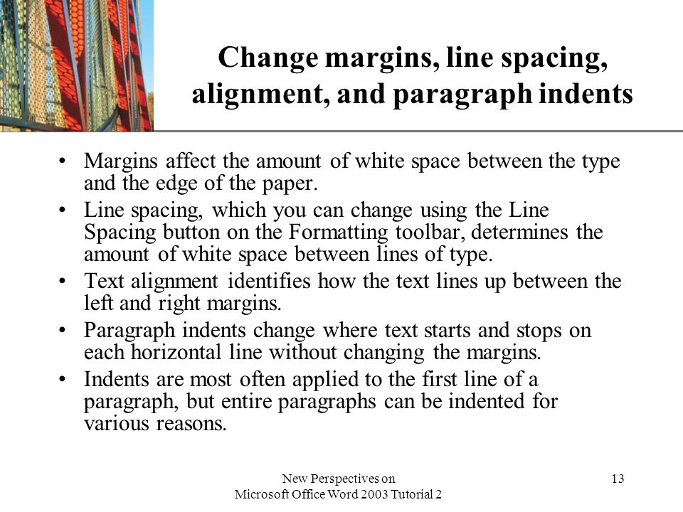 XP New Perspectives on Microsoft Office Word 2003 Tutorial 2 13 Change margins, line spacing, alignment, and paragraph indents Margins affect the amount of white space between the type and the edge of the paper.