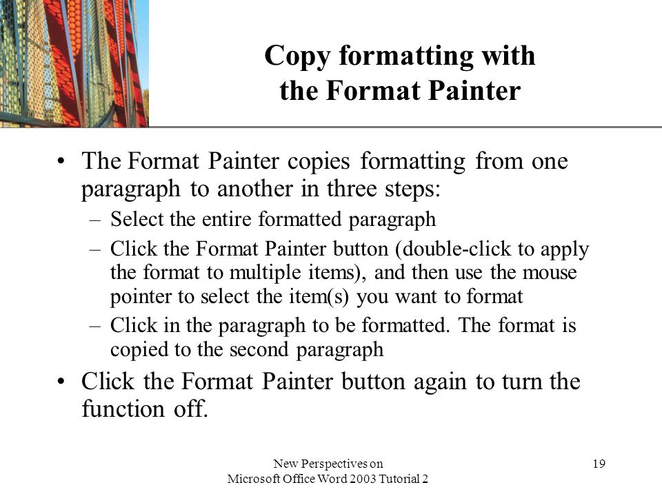XP New Perspectives on Microsoft Office Word 2003 Tutorial 2 19 Copy formatting with the Format Painter The Format Painter copies formatting from one paragraph to another in three steps: –Select the entire formatted paragraph –Click the Format Painter button (double-click to apply the format to multiple items), and then use the mouse pointer to select the item(s) you want to format –Click in the paragraph to be formatted.