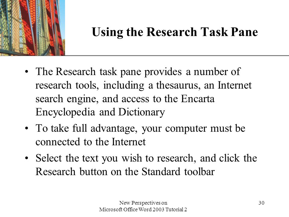 XP New Perspectives on Microsoft Office Word 2003 Tutorial 2 30 Using the Research Task Pane The Research task pane provides a number of research tools, including a thesaurus, an Internet search engine, and access to the Encarta Encyclopedia and Dictionary To take full advantage, your computer must be connected to the Internet Select the text you wish to research, and click the Research button on the Standard toolbar