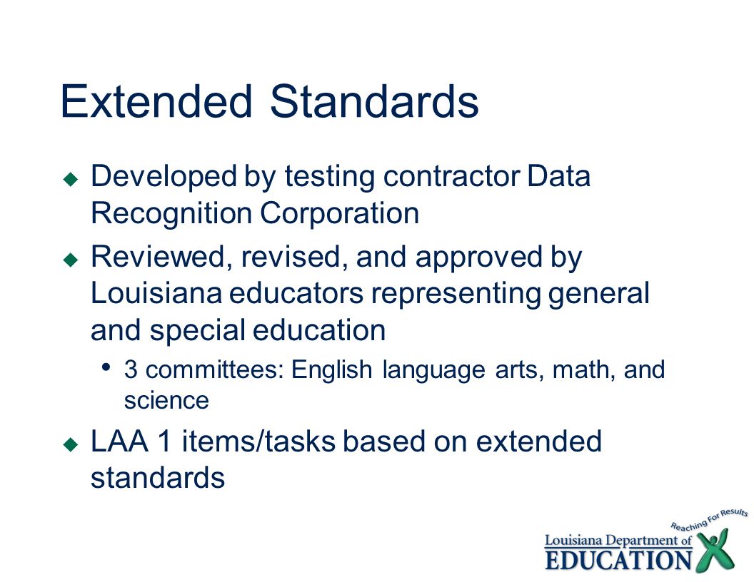 Extended Standards Developed by testing contractor Data Recognition Corporation Reviewed, revised, and approved by Louisiana educators representing general and special education 3 committees: English language arts, math, and science LAA 1 items/tasks based on extended standards