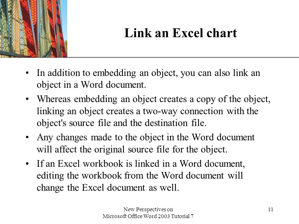 XP New Perspectives on Microsoft Office Word 2003 Tutorial 7 11 Link an Excel chart In addition to embedding an object, you can also link an object in a Word document.