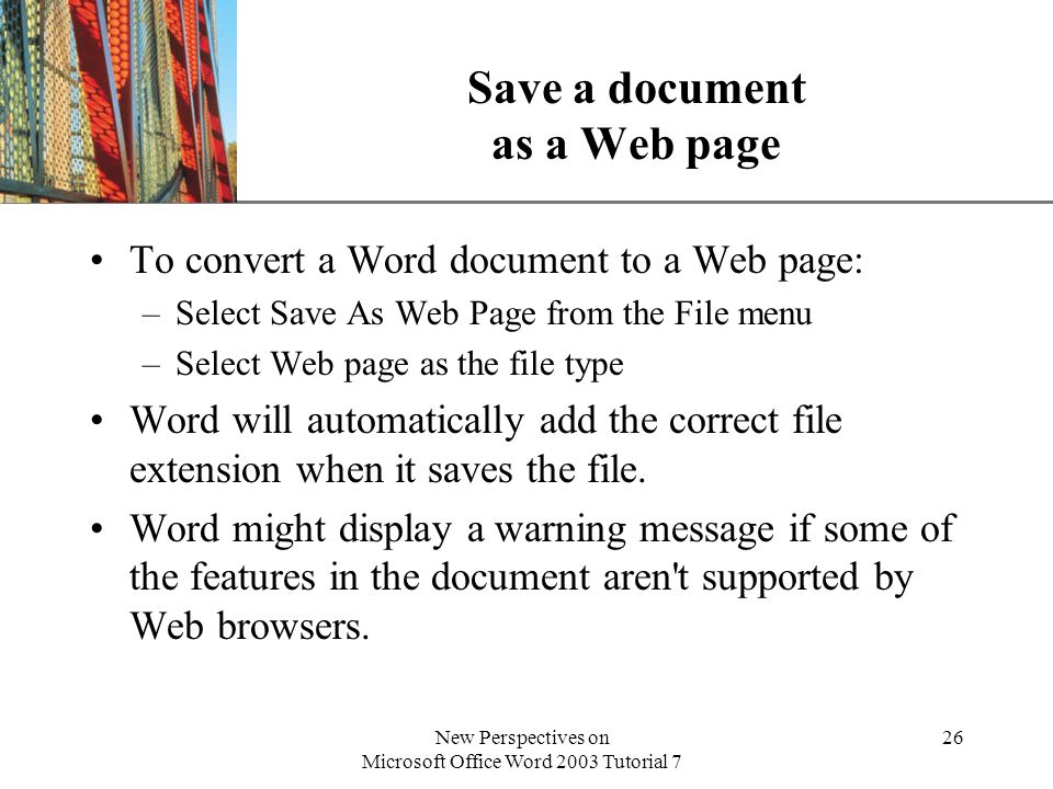XP New Perspectives on Microsoft Office Word 2003 Tutorial 7 26 Save a document as a Web page To convert a Word document to a Web page: –Select Save As Web Page from the File menu –Select Web page as the file type Word will automatically add the correct file extension when it saves the file.