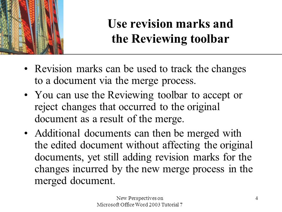 XP New Perspectives on Microsoft Office Word 2003 Tutorial 7 4 Use revision marks and the Reviewing toolbar Revision marks can be used to track the changes to a document via the merge process.