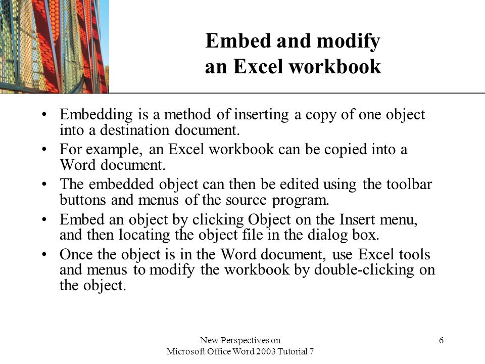 XP New Perspectives on Microsoft Office Word 2003 Tutorial 7 6 Embed and modify an Excel workbook Embedding is a method of inserting a copy of one object into a destination document.