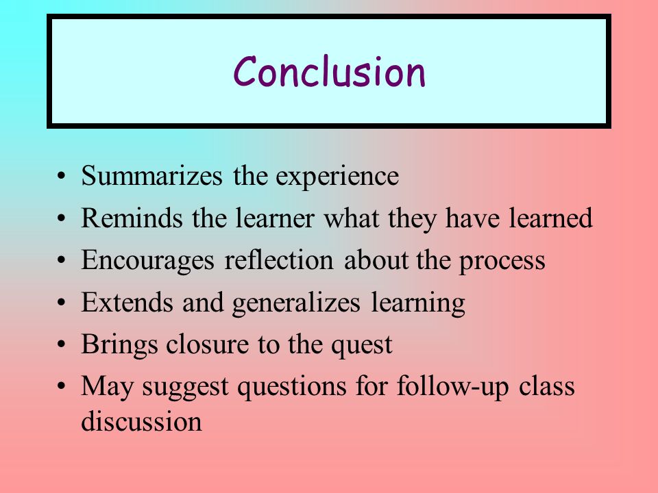 Conclusion Summarizes the experience Reminds the learner what they have learned Encourages reflection about the process Extends and generalizes learning Brings closure to the quest May suggest questions for follow-up class discussion